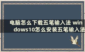 电脑怎么下载五笔输入法 windows10怎么安装五笔输入法